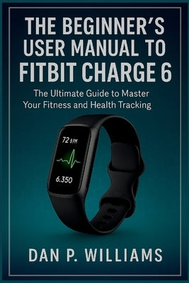 The Beginner's User Manual to Fitbit Charge 6: The Ultimate Guide to Master Your Fitness and Health Tracking by Williams, Dan P.