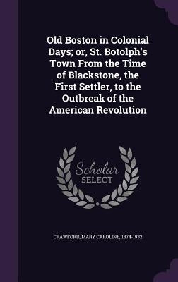 Old Boston in Colonial Days; Or, St. Botolph's Town from the Time of Blackstone, the First Settler, to the Outbreak of the American Revolution by Crawford, Mary Caroline