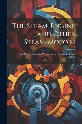 The Steam-Engine and Other Steam-Motors: Form, Construction, and Working of the Engine; the Steam Turbine by Anonymous