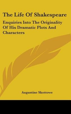 The Life Of Shakespeare: Enquiries Into The Originality Of His Dramatic Plots And Characters by Skottowe, Augustine