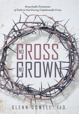 No Cross No Crown: Remarkable Testimonies of Faith in God During Unfathomable Crises by Glenn Dowell, Ed D.