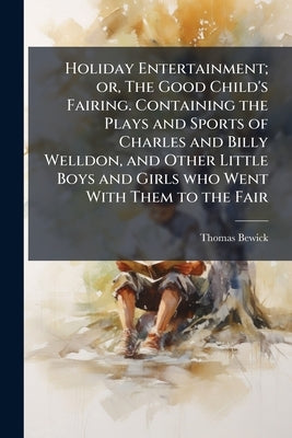 Holiday Entertainment; or, The Good Child's Fairing. Containing the Plays and Sports of Charles and Billy Welldon, and Other Little Boys and Girls who by Bewick, Thomas