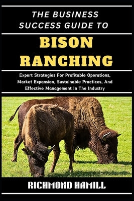 The Business Success Guide to Bison Ranching: Expert Strategies For Profitable Operations, Market Expansion, Sustainable Practices, And Effective Mana by Hamill, Richmond