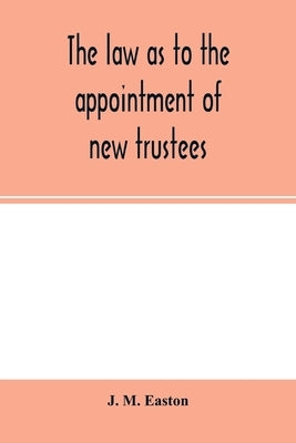 The law as to the appointment of new trustees: with appendices containing forms and precedents and material sections of the Trustee Act, 1893, and the by M. Easton, J.