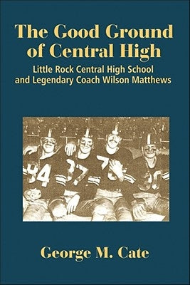 The Good Ground of Central High: Little Rock Central High School and Legendary Coach Wilson Matthews by Cate, George M.