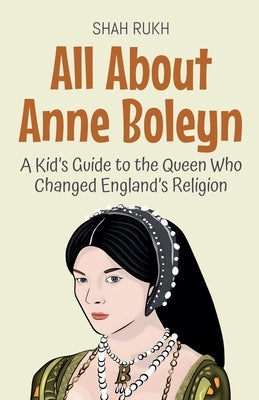 All About Anne Boleyn: A Kid's Guide to the Queen Who Changed England's Religion by Rukh, Shah