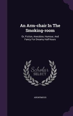 An Arm-chair In The Smoking-room: Or, Fiction, Anecdote, Humour, And Fancy For Dreamy Half-hours by Anonymous
