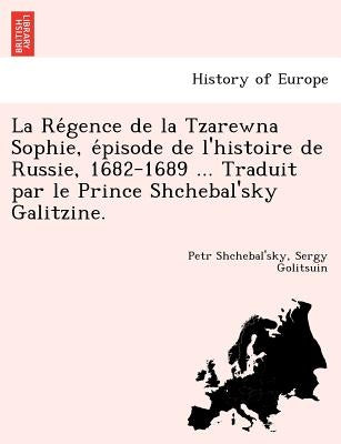La Re Gence de La Tzarewna Sophie, E Pisode de L'Histoire de Russie, 1682-1689 ... Traduit Par Le Prince Shchebal'sky Galitzine. by Shchebal'sky, Petr