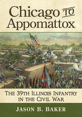 Chicago to Appomattox: The 39th Illinois Infantry in the Civil War by Baker, Jason B.