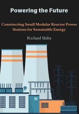 Powering the Future: Constructing Small Modular Reactor Power Stations for Sustainable Energy by Skiba, Richard