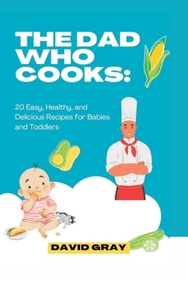The Dad Who Cooks: 20 Easy, Healthy, and Delicious Recipes for Babies and Toddlers by Gray, David