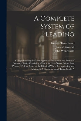 A Complete System of Pleading: Comprehending the Most Approved Precedents and Forms of Practice; Chiefly Consisting of Such As Have Never Before Been by Wentworth, John
