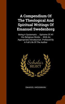 A Compendium Of The Theological And Spiritual Writings Of Emanuel Swedenborg: Being A Systematic ... Epitome Of All His Religious Works ... With An Ap by Swedenborg, Emanuel