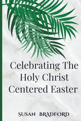Celebrating The Holy Christ Centered Easter: An Ultimate Guide To The traditions and devotions of lent with the history of Christ resurrection by Bradford, Susan