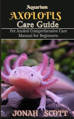 Aquarium Axolotl Care Guide: Pet Axolotl Comprehensive Care Manual for Beginners by Scott, Jonah