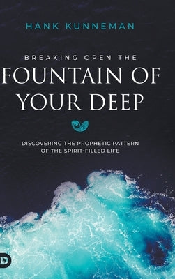 Breaking Open the Fountain of Your Deep: Discovering the Prophetic Pattern of the Spirit-Filled Life by Kunneman, Hank