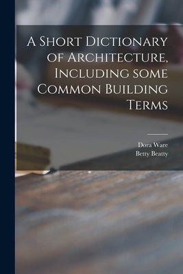 A Short Dictionary of Architecture, Including Some Common Building Terms by Ware, Dora