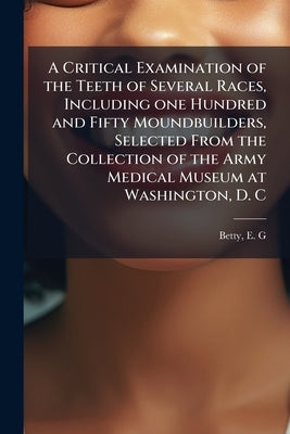 A Critical Examination of the Teeth of Several Races, Including one Hundred and Fifty Moundbuilders, Selected From the Collection of the Army Medical by G, Betty E.
