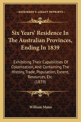 Six Years' Residence In The Australian Provinces, Ending In 1839: Exhibiting Their Capabilities Of Colonization, And Containing The History, Trade, Po by Mann, William