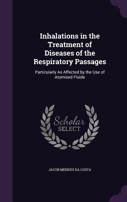 Inhalations in the Treatment of Diseases of the Respiratory Passages: Particularly As Affected by the Use of Atomised Fluids by Da Costa, Jacob Mendes