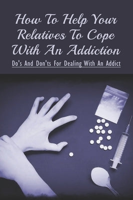 How To Help Your Relatives To Cope With An Addiction: Do's And Don'ts For Dealing With An Addict: How To Help An Addicted Friend Or Relative by Quealy, Ernesto