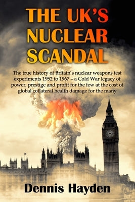 The UK's Nuclear Scandal: The true history of Britain's nuclear weapons test experiments 1952 to 1967 - a Cold War legacy of power, prestige and by Hayden, Dennis
