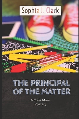 The Principal of the Matter: A Class Mom Mystery by Clark, Sophia J.