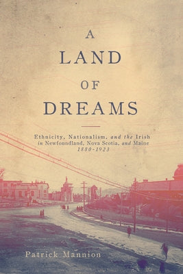 Land of Dreams: Ethnicity, Nationalism, and the Irish in Newfoundland, Nova Scotia, and Maine, 1880-1923 by Mannion, Patrick