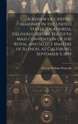 A Review of Cryptic Masonry in the United States. An Address, Delivered Before the Fifth Mass Convention of the Royal and Select Masters of Illinois, by Warvelle, George William