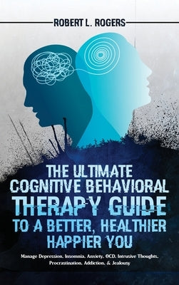 The Ultimate Cognitive Behavioral Therapy Guide to a Better, Healthier, Happier YOU: Manage Depression, Insomnia, Anxiety, OCD, Intrusive Thoughts, Pr by Rogers, Robert L.