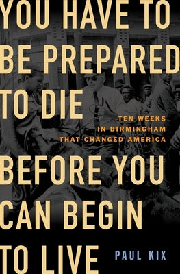 You Have to Be Prepared to Die Before You Can Begin to Live: Ten Weeks in Birmingham That Changed America by Kix, Paul