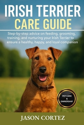 Irish Terrier Care Guide: Step-by-step advice on feeding, grooming, training, and nurturing your Irish Terrier to ensure a healthy, happy, and loyal c by Cortez, Jason