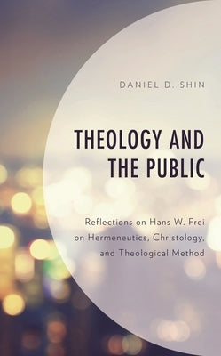Theology and the Public: Reflections on Hans W. Frei on Hermeneutics, Christology, and Theological Method by Shin, Daniel D.