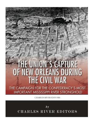 The Union's Capture of New Orleans during the Civil War: The Campaign for the Confederacy's Most Important Mississippi River Stronghold by Charles River