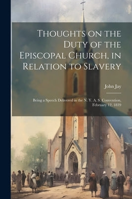 Thoughts on the Duty of the Episcopal Church, in Relation to Slavery: Being a Speech Delivered in the N. Y. A. S. Convention, February 12, 1839 by Jay, John