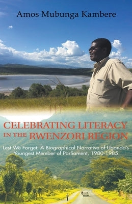 Celebrating Literacy in the Rwenzori Region (Second Edition): Lest We Forget: a Biographical Narrative of Uganda'S Youngest Member of Parliament, 1980 by Mubunga Kambe, Amos