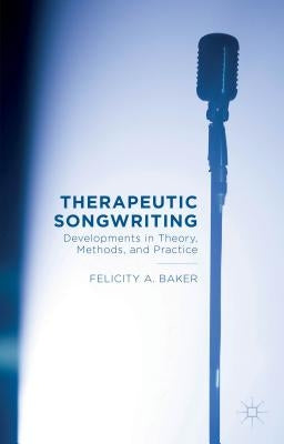 Therapeutic Songwriting: Developments in Theory, Methods, and Practice by Baker, F.