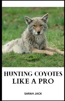 Hunting Coyotes Like a Pro: Mastering Strategies, Tactics, and Skills for Successful Coyote Hunting by Jack, Sarah
