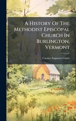 A History Of The Methodist Episcopal Church In Burlington, Vermont by Castle, Cassius Augustus