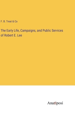 The Early Life, Campaigns, and Public Services of Robert E. Lee by F B Treat & Co