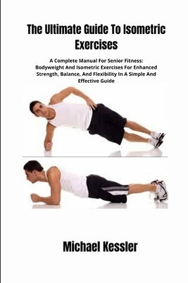The Ultimate Guide To Isometric Exercises: A Complete Manual For Senior Fitness: Bodyweight And Isometric Exercises For Enhanced Strength, Balance, An by Kessler, Michael