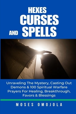 Hexes, Curses And Spells: Unraveling The Mystery, Casting Out Demons & 100 Spiritual Warfare Prayers For Healing, Breakthrough, Favors & Blessin by Omojola, Moses