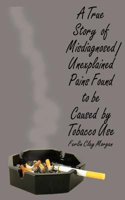 A True Story of Misdiagnosed/Unexplainable Pains Found to Be Caused by Tobacco Use by Morgan, Ferlin Clay