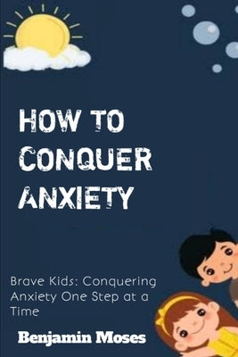 How to Conquer Anxiety: Brave Kids: Conquering Anxiety One Step at a Time by Moses, Benjamin