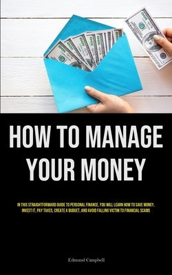 How To Manage Your Money: In This Straightforward Guide To Personal Finance, You Will Learn How To Save Money, Invest It, Pay Taxes, Create A Bu by Campbell, Edmund