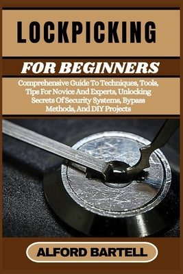 Lockpicking for Beginners: Comprehensive Guide To Techniques, Tools, Tips For Novice And Experts, Unlocking Secrets Of Security Systems, Bypass M by Bartell, Alford