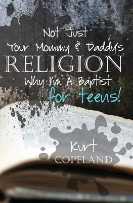 Not Just Your Mommy & Daddy's Religion: Why I Am a Baptist for Teens by Copeland, Kurt