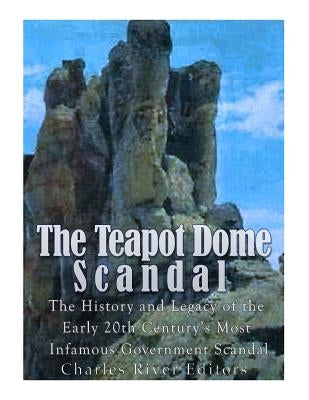 The Teapot Dome Scandal: The History and Legacy of the Early 20th Century's Most Infamous Government Scandal by Charles River
