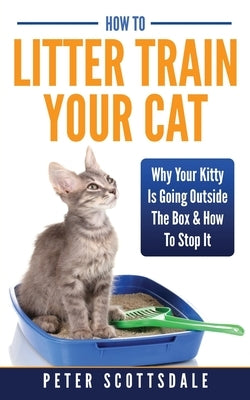 How To Litter Train Your Cat: Why Your Kitty Is Going Outside The Box & How To Stop It by Scottsdale, Peter