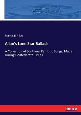 Allan's Lone Star Ballads: A Collection of Southern Patriotic Songs, Made During Confederate Times by Allan, Francis D.